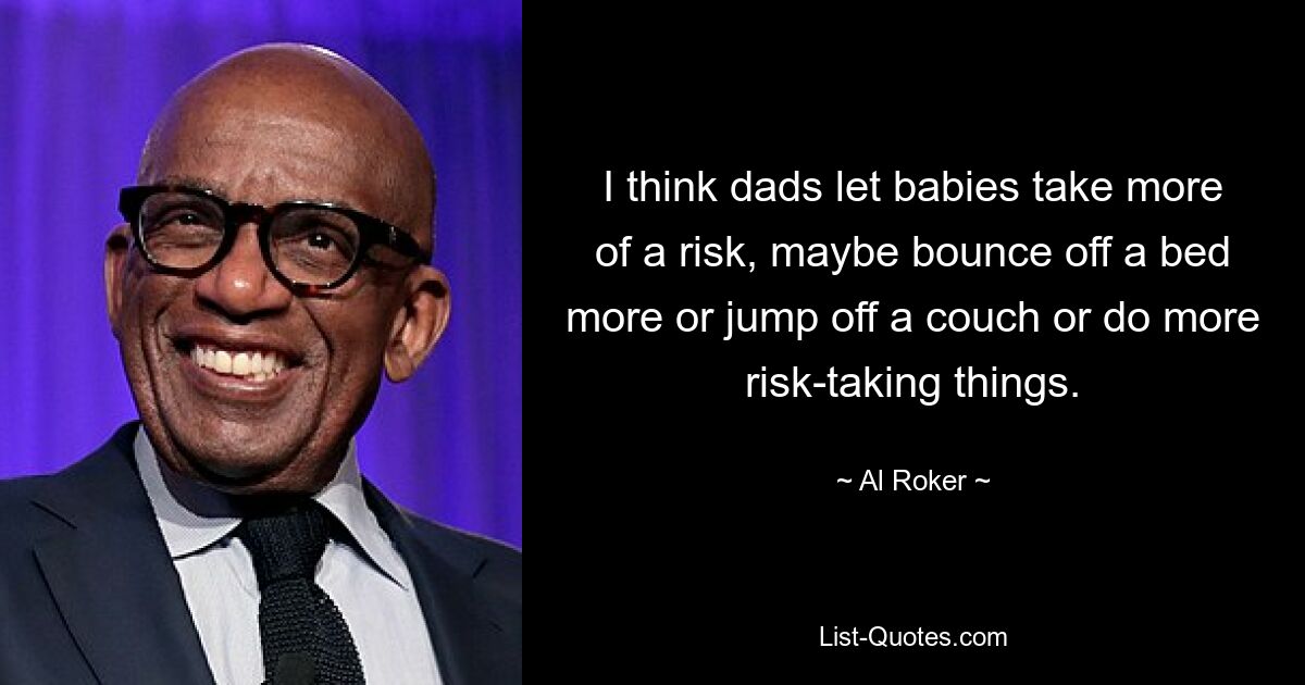 I think dads let babies take more of a risk, maybe bounce off a bed more or jump off a couch or do more risk-taking things. — © Al Roker