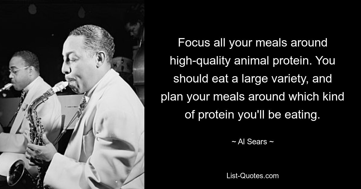 Focus all your meals around high-quality animal protein. You should eat a large variety, and plan your meals around which kind of protein you'll be eating. — © Al Sears