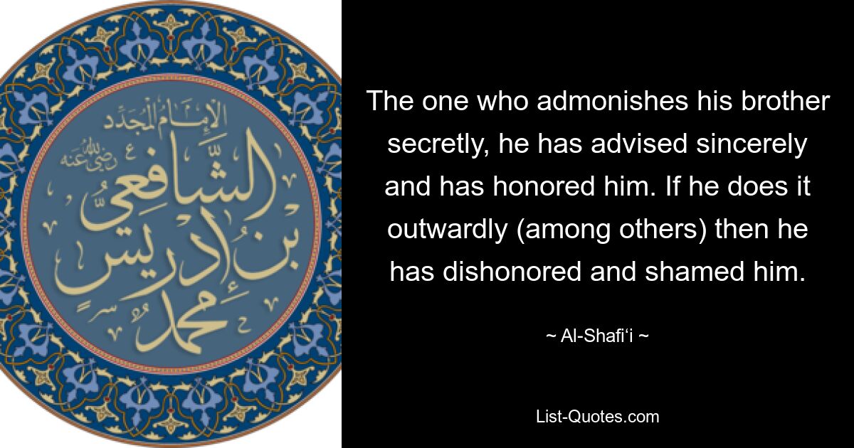 The one who admonishes his brother secretly, he has advised sincerely and has honored him. If he does it outwardly (among others) then he has dishonored and shamed him. — © Al-Shafi‘i