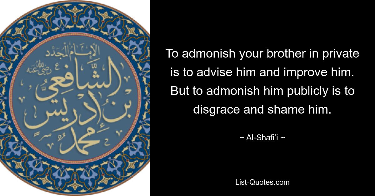 To admonish your brother in private is to advise him and improve him. But to admonish him publicly is to disgrace and shame him. — © Al-Shafi‘i