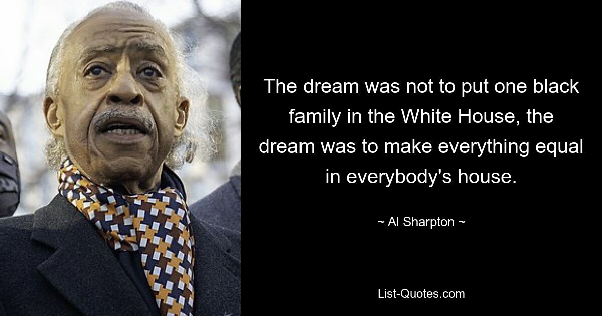 The dream was not to put one black family in the White House, the dream was to make everything equal in everybody's house. — © Al Sharpton