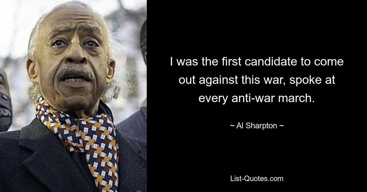 I was the first candidate to come out against this war, spoke at every anti-war march. — © Al Sharpton