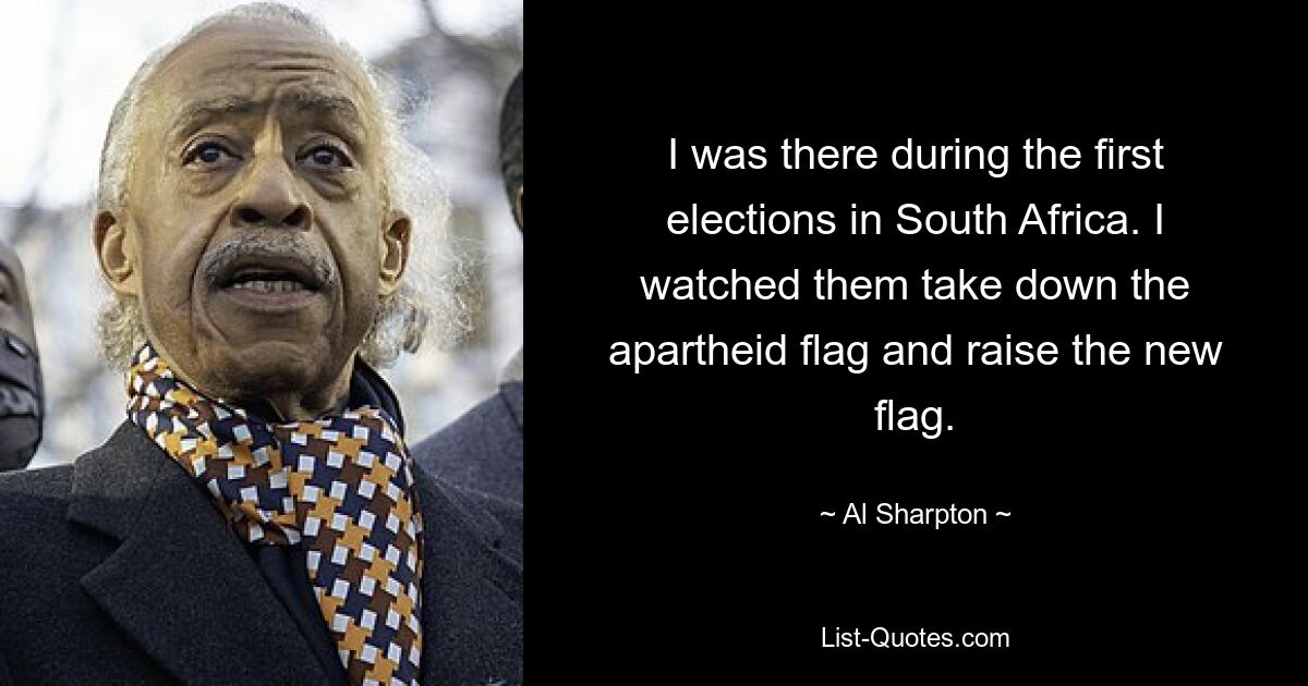 I was there during the first elections in South Africa. I watched them take down the apartheid flag and raise the new flag. — © Al Sharpton