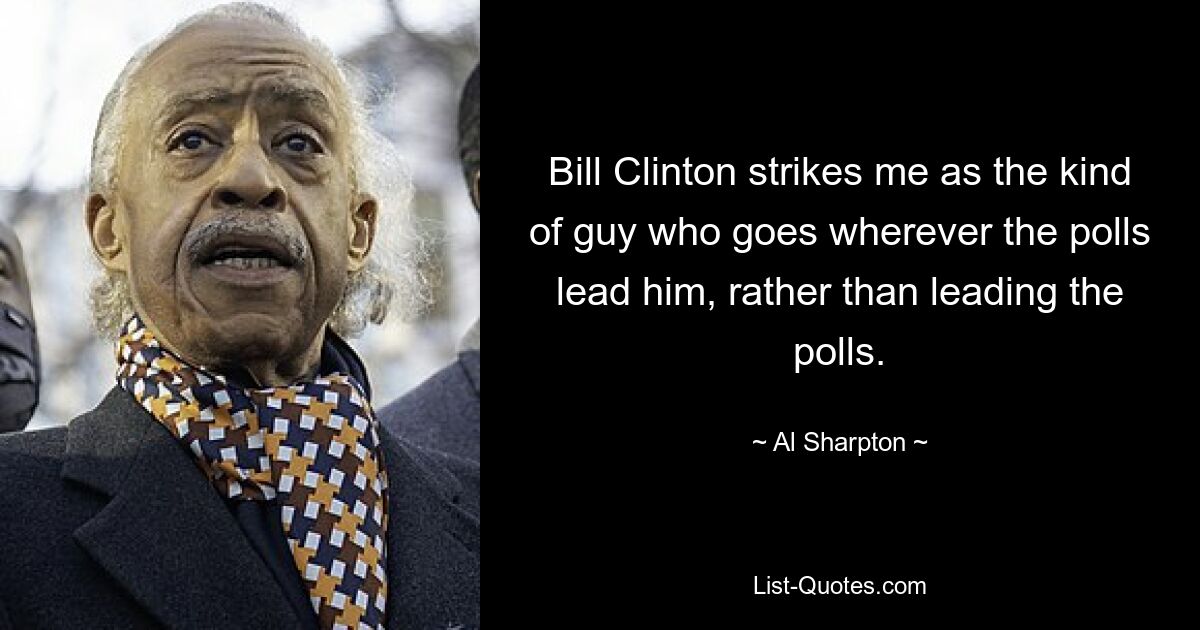 Bill Clinton strikes me as the kind of guy who goes wherever the polls lead him, rather than leading the polls. — © Al Sharpton