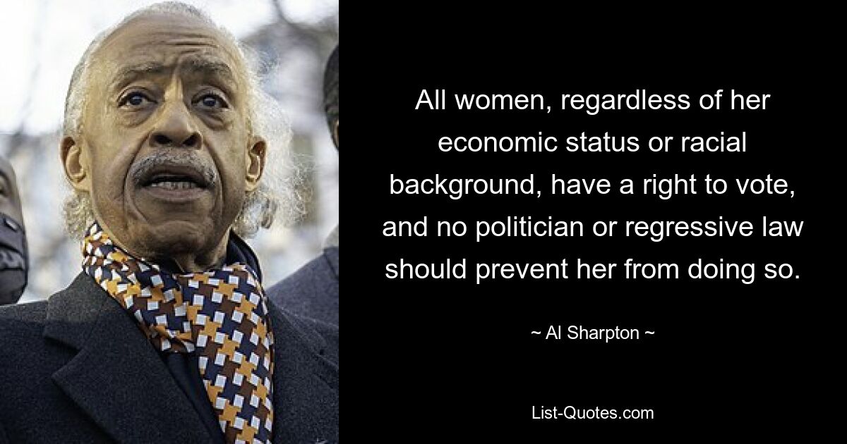 All women, regardless of her economic status or racial background, have a right to vote, and no politician or regressive law should prevent her from doing so. — © Al Sharpton