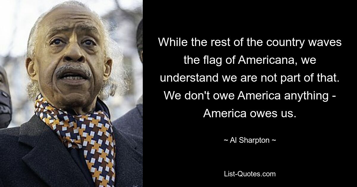 While the rest of the country waves the flag of Americana, we understand we are not part of that. We don't owe America anything - America owes us. — © Al Sharpton