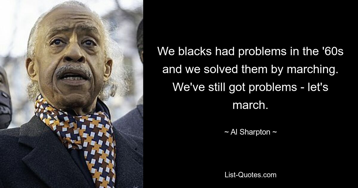 We blacks had problems in the '60s and we solved them by marching. We've still got problems - let's march. — © Al Sharpton