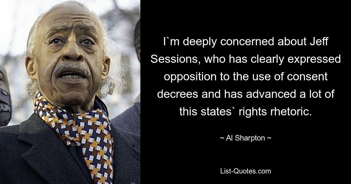 I`m deeply concerned about Jeff Sessions, who has clearly expressed opposition to the use of consent decrees and has advanced a lot of this states` rights rhetoric. — © Al Sharpton