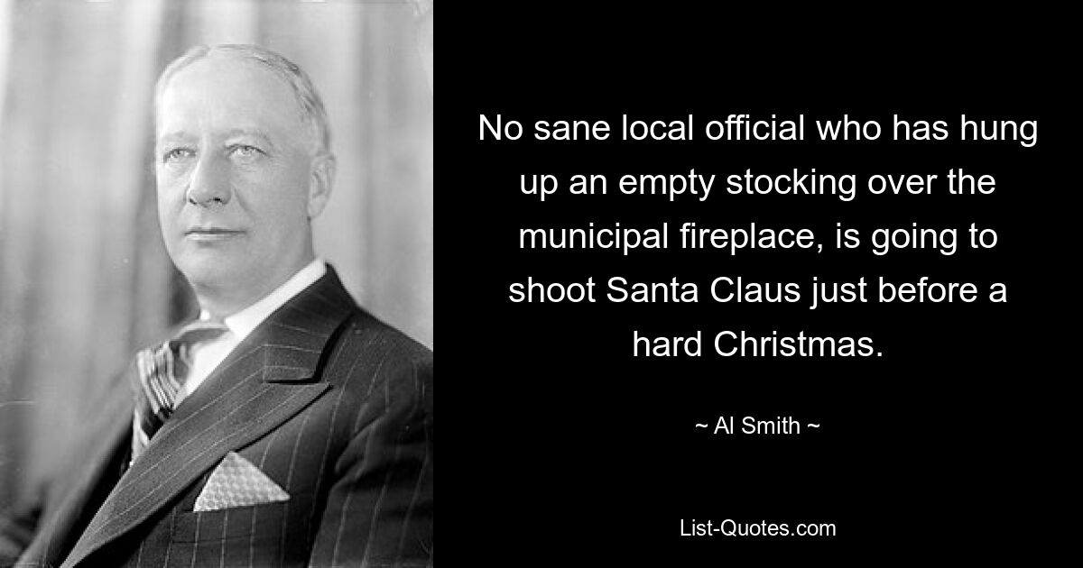 No sane local official who has hung up an empty stocking over the municipal fireplace, is going to shoot Santa Claus just before a hard Christmas. — © Al Smith