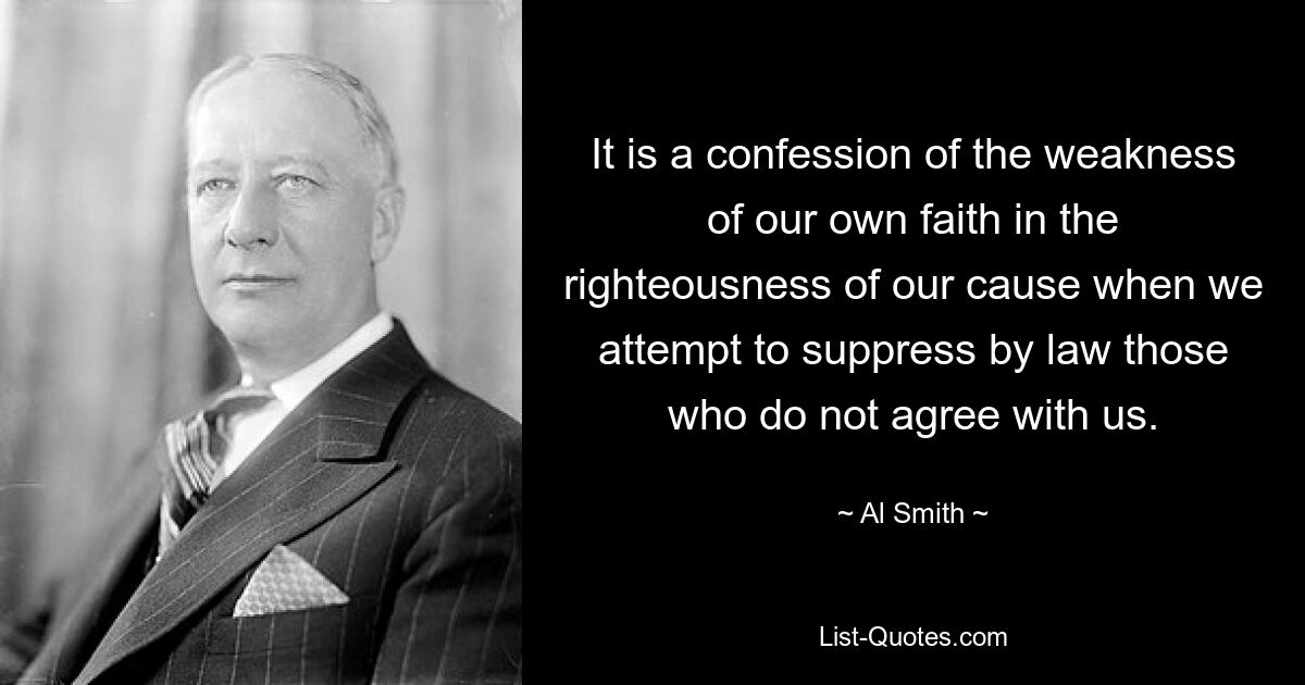 It is a confession of the weakness of our own faith in the righteousness of our cause when we attempt to suppress by law those who do not agree with us. — © Al Smith