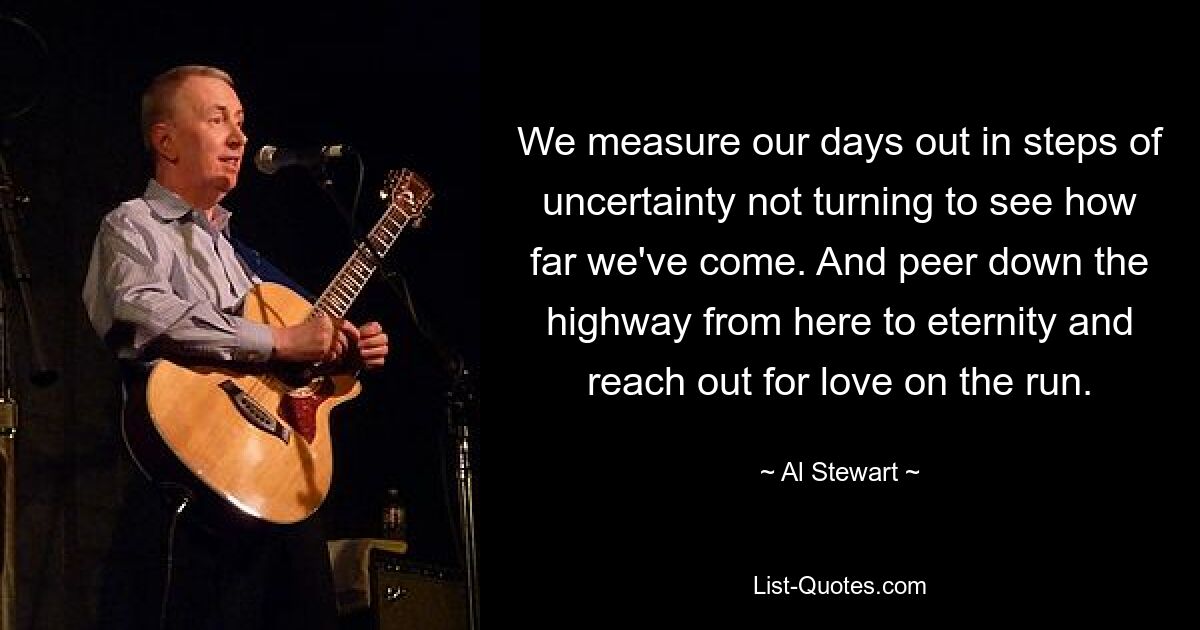 We measure our days out in steps of uncertainty not turning to see how far we've come. And peer down the highway from here to eternity and reach out for love on the run. — © Al Stewart