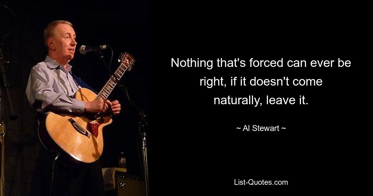 Nothing that's forced can ever be right, if it doesn't come naturally, leave it. — © Al Stewart