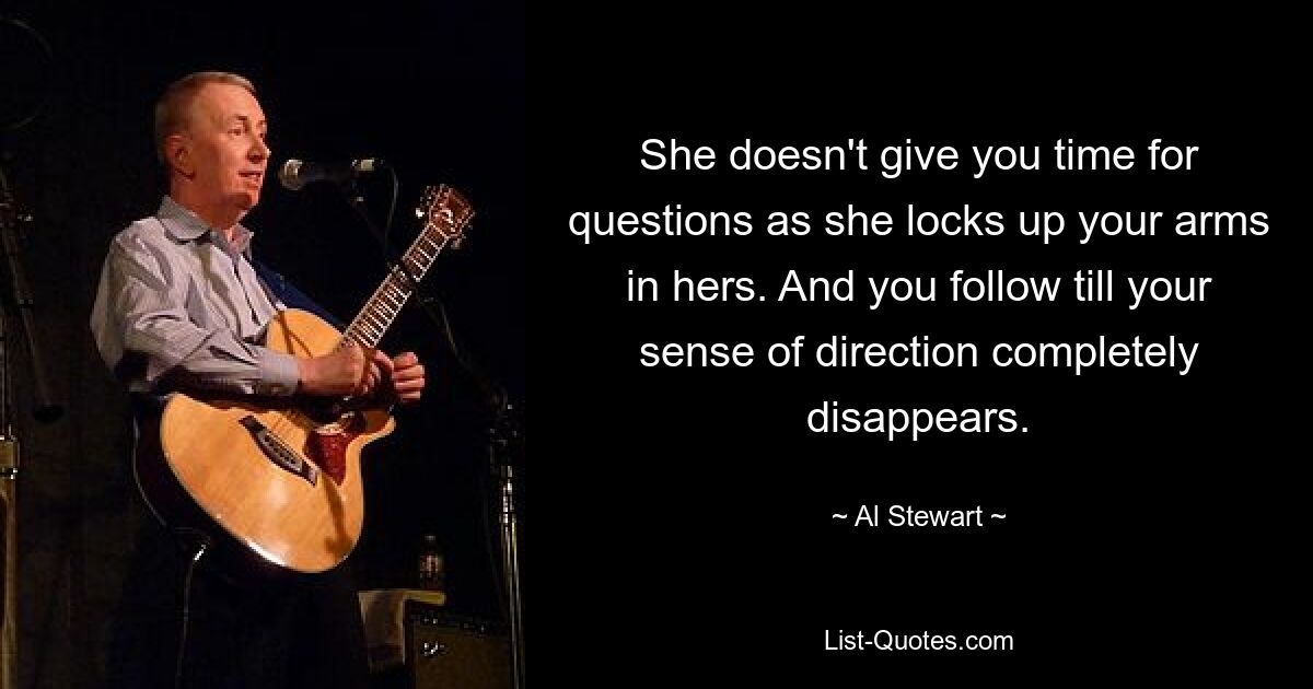 She doesn't give you time for questions as she locks up your arms in hers. And you follow till your sense of direction completely disappears. — © Al Stewart