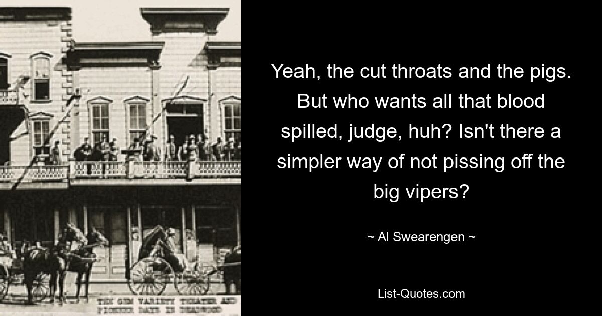 Yeah, the cut throats and the pigs. But who wants all that blood spilled, judge, huh? Isn't there a simpler way of not pissing off the big vipers? — © Al Swearengen