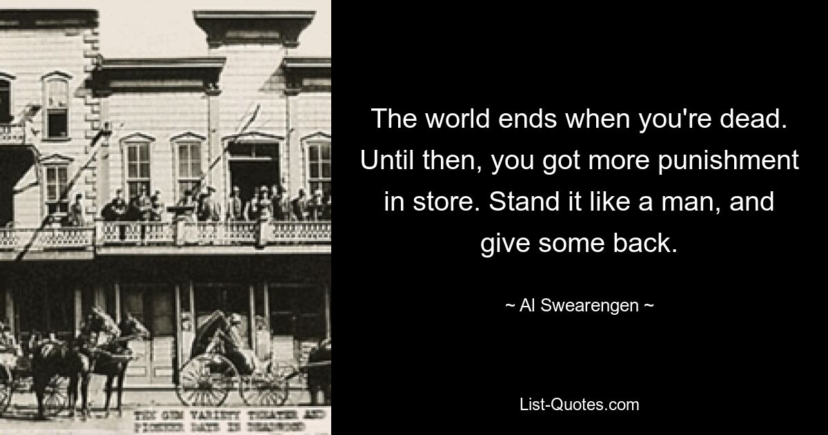 The world ends when you're dead. Until then, you got more punishment in store. Stand it like a man, and give some back. — © Al Swearengen