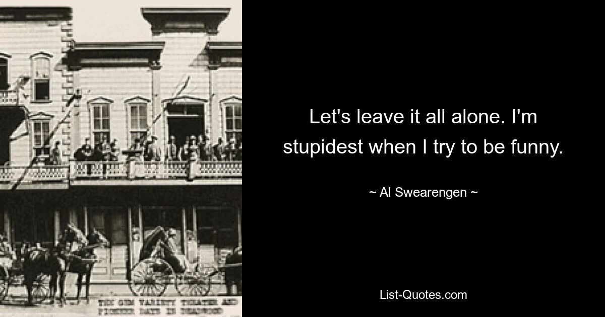 Let's leave it all alone. I'm stupidest when I try to be funny. — © Al Swearengen