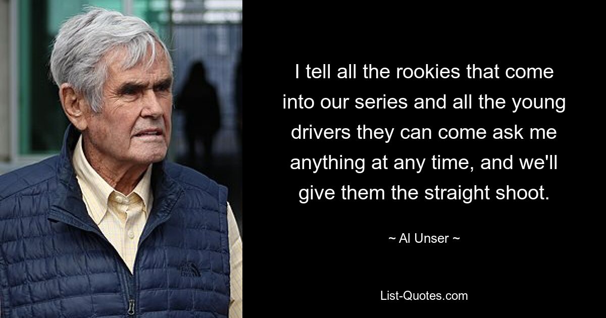 I tell all the rookies that come into our series and all the young drivers they can come ask me anything at any time, and we'll give them the straight shoot. — © Al Unser