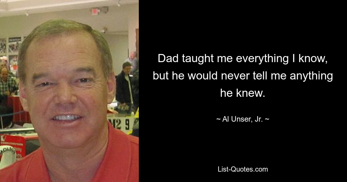 Dad taught me everything I know, but he would never tell me anything he knew. — © Al Unser, Jr.