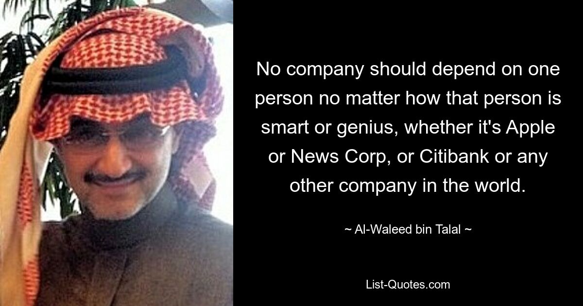 No company should depend on one person no matter how that person is smart or genius, whether it's Apple or News Corp, or Citibank or any other company in the world. — © Al-Waleed bin Talal