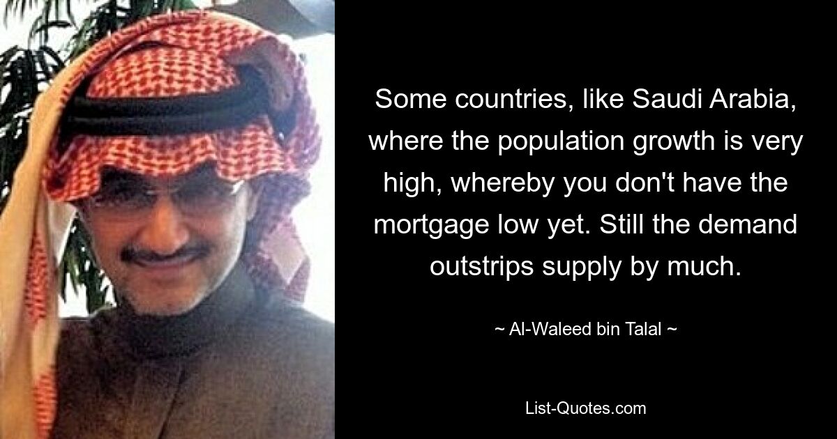 Some countries, like Saudi Arabia, where the population growth is very high, whereby you don't have the mortgage low yet. Still the demand outstrips supply by much. — © Al-Waleed bin Talal