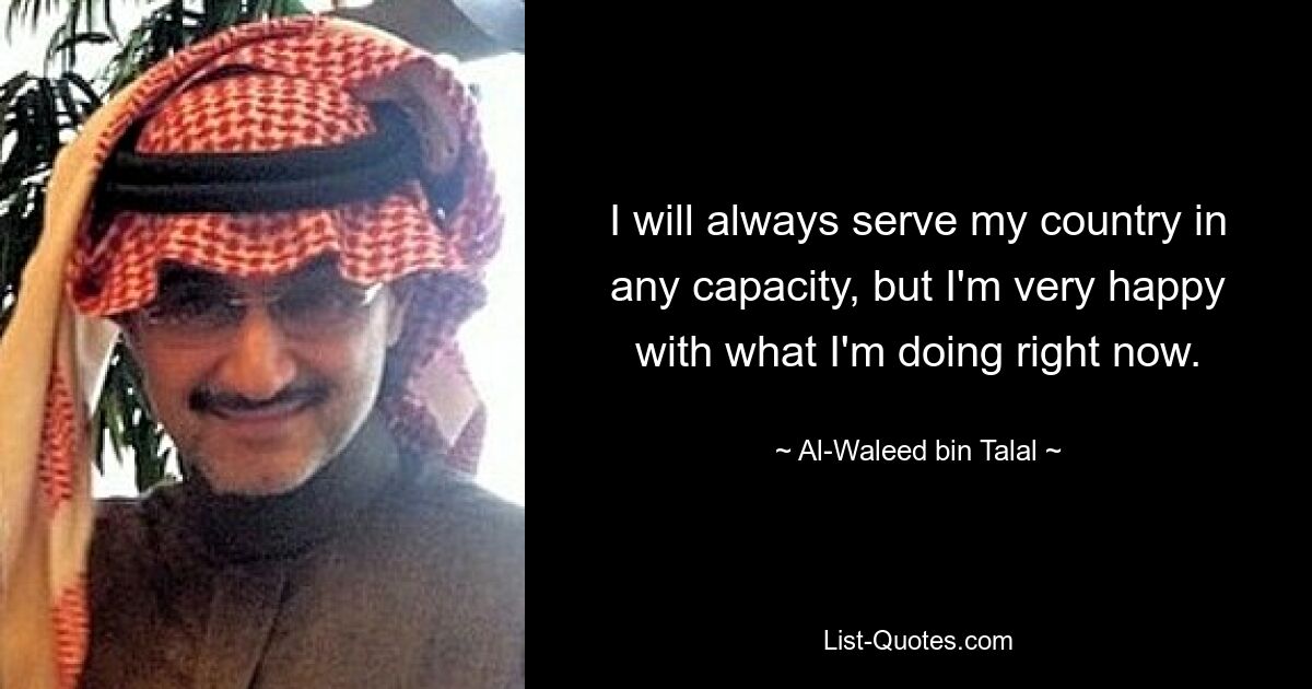 I will always serve my country in any capacity, but I'm very happy with what I'm doing right now. — © Al-Waleed bin Talal