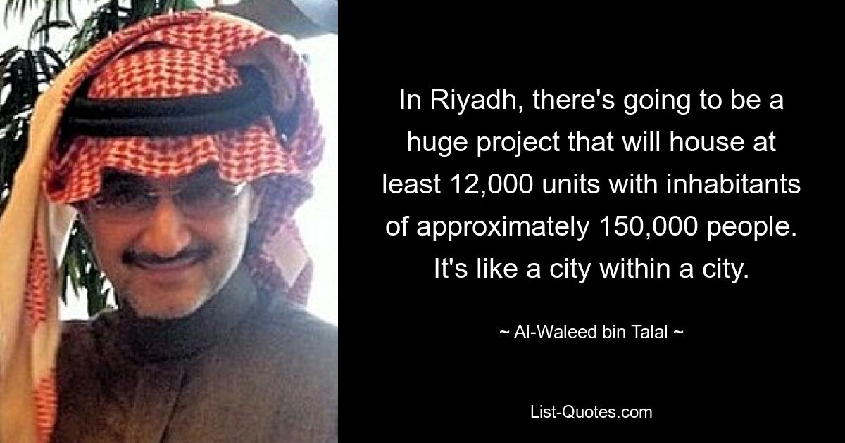 In Riyadh, there's going to be a huge project that will house at least 12,000 units with inhabitants of approximately 150,000 people. It's like a city within a city. — © Al-Waleed bin Talal