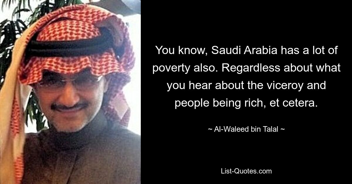 You know, Saudi Arabia has a lot of poverty also. Regardless about what you hear about the viceroy and people being rich, et cetera. — © Al-Waleed bin Talal