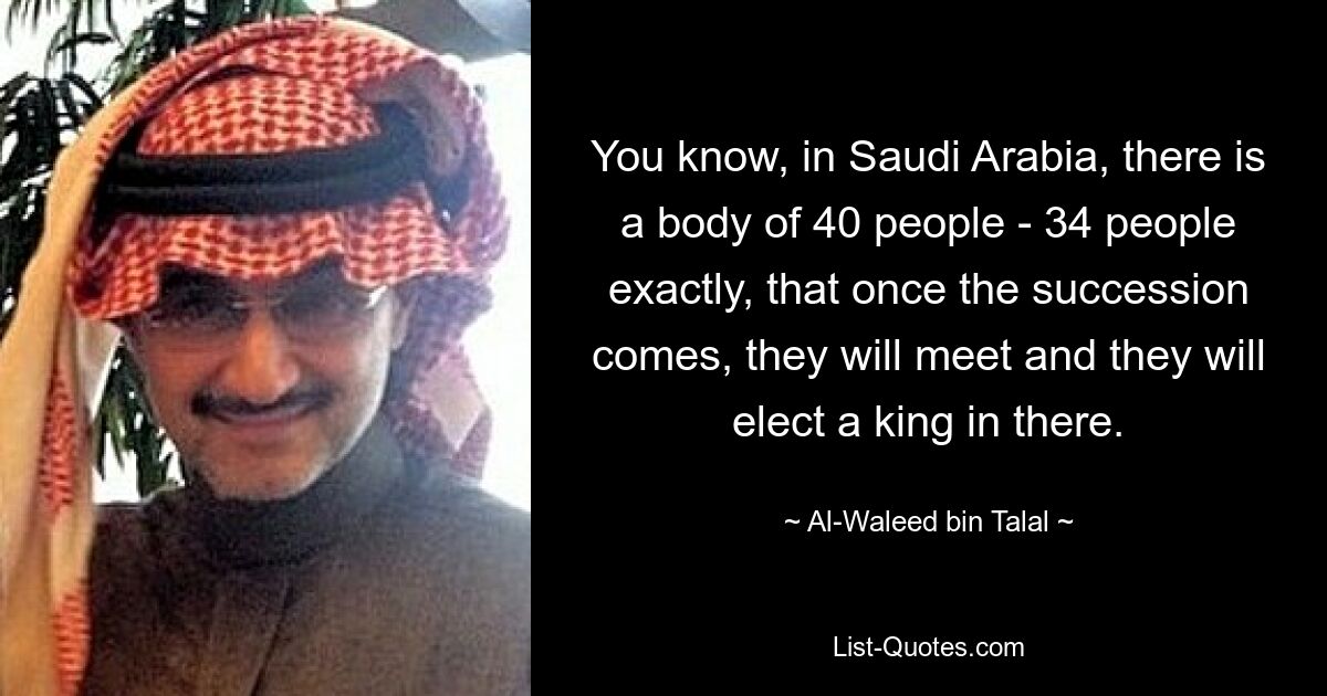 You know, in Saudi Arabia, there is a body of 40 people - 34 people exactly, that once the succession comes, they will meet and they will elect a king in there. — © Al-Waleed bin Talal