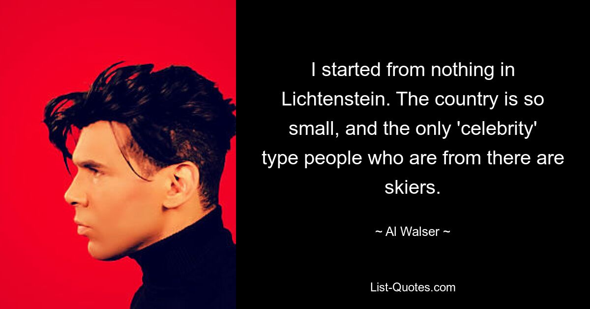 I started from nothing in Lichtenstein. The country is so small, and the only 'celebrity' type people who are from there are skiers. — © Al Walser