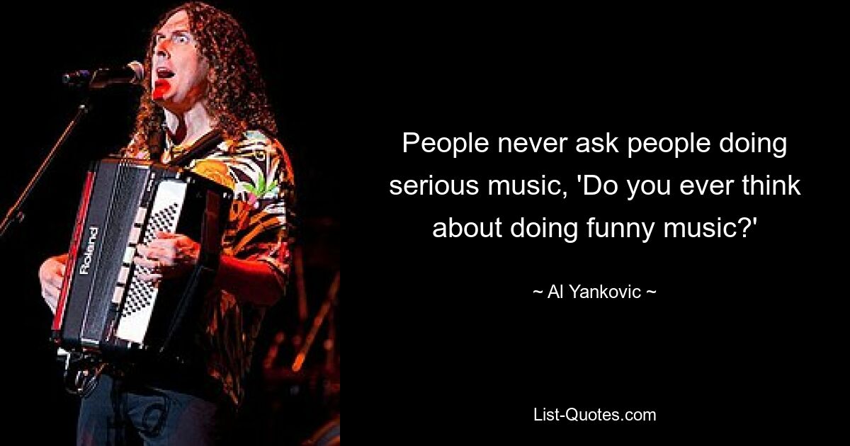 People never ask people doing serious music, 'Do you ever think about doing funny music?' — © Al Yankovic