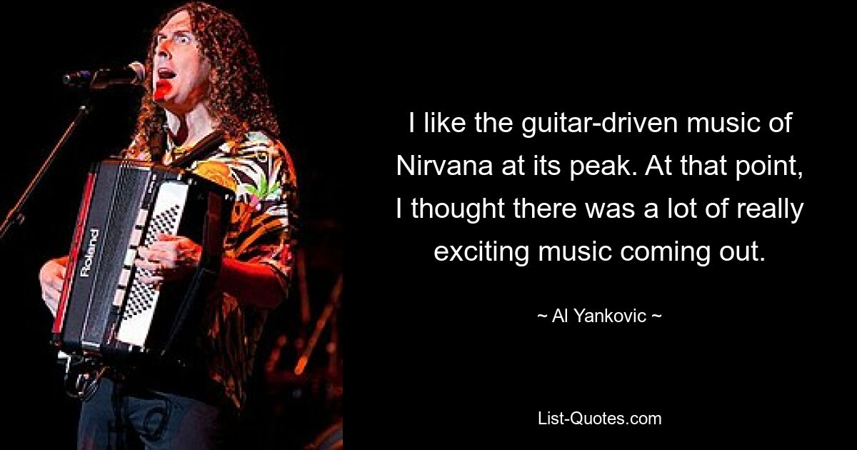 I like the guitar-driven music of Nirvana at its peak. At that point, I thought there was a lot of really exciting music coming out. — © Al Yankovic