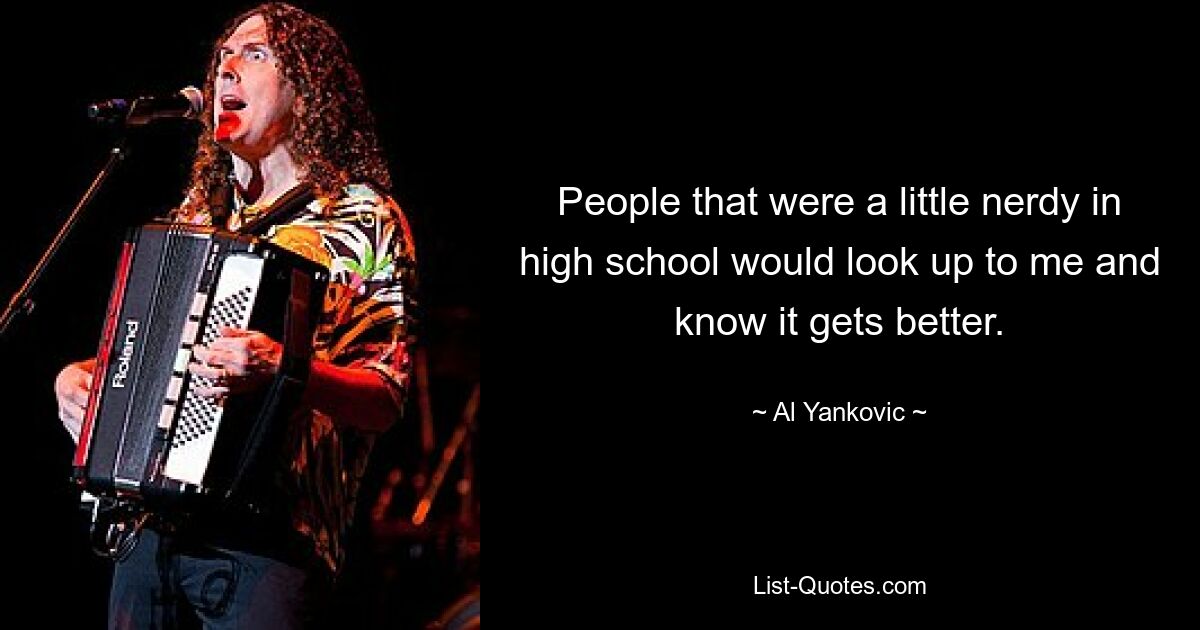 People that were a little nerdy in high school would look up to me and know it gets better. — © Al Yankovic