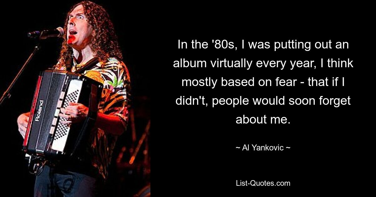 In the '80s, I was putting out an album virtually every year, I think mostly based on fear - that if I didn't, people would soon forget about me. — © Al Yankovic