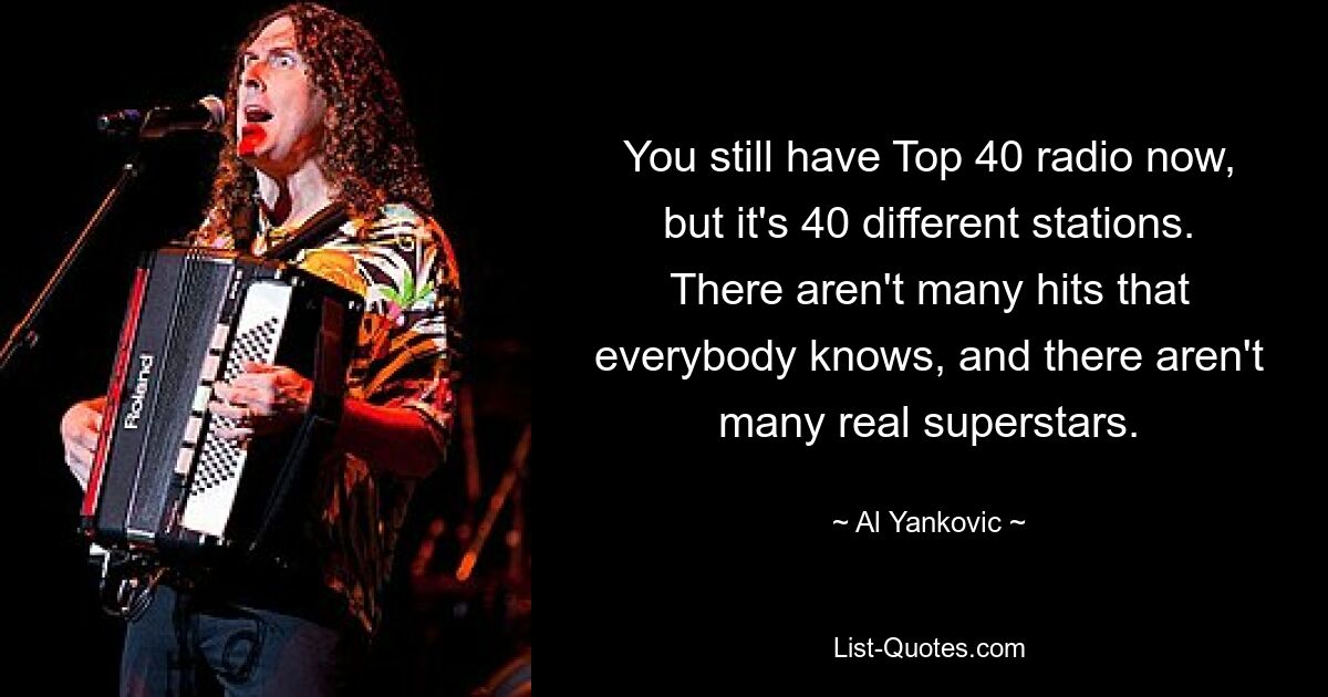 You still have Top 40 radio now, but it's 40 different stations. There aren't many hits that everybody knows, and there aren't many real superstars. — © Al Yankovic