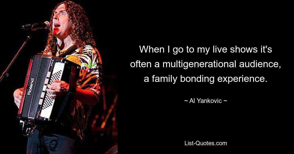 When I go to my live shows it's often a multigenerational audience, a family bonding experience. — © Al Yankovic