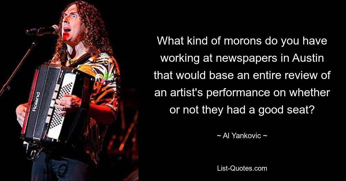 What kind of morons do you have working at newspapers in Austin that would base an entire review of an artist's performance on whether or not they had a good seat? — © Al Yankovic