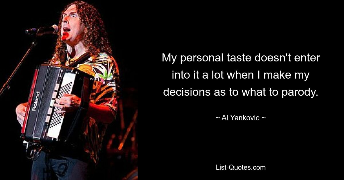 My personal taste doesn't enter into it a lot when I make my decisions as to what to parody. — © Al Yankovic