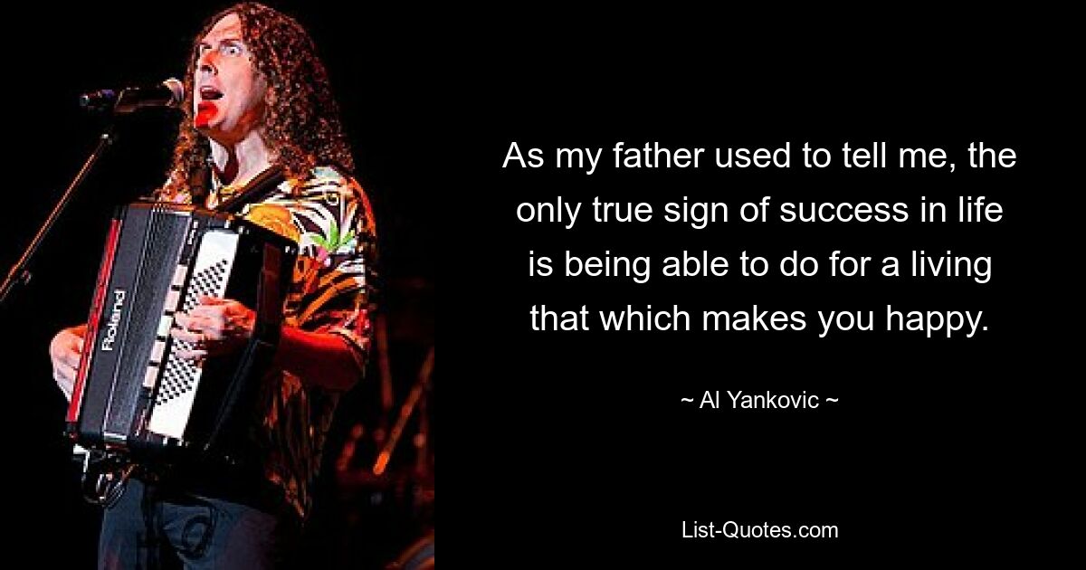 As my father used to tell me, the only true sign of success in life is being able to do for a living that which makes you happy. — © Al Yankovic