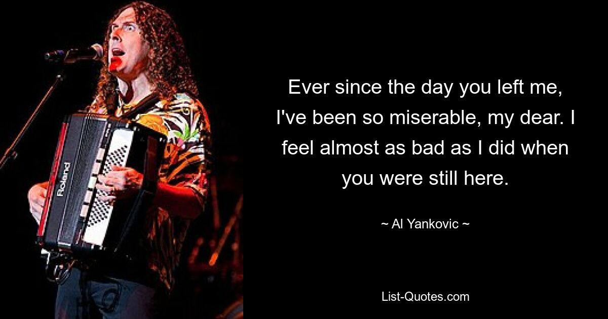 Ever since the day you left me, I've been so miserable, my dear. I feel almost as bad as I did when you were still here. — © Al Yankovic