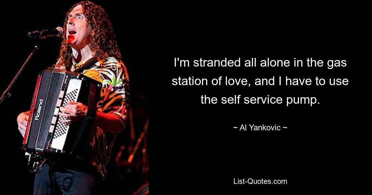 I'm stranded all alone in the gas station of love, and I have to use the self service pump. — © Al Yankovic