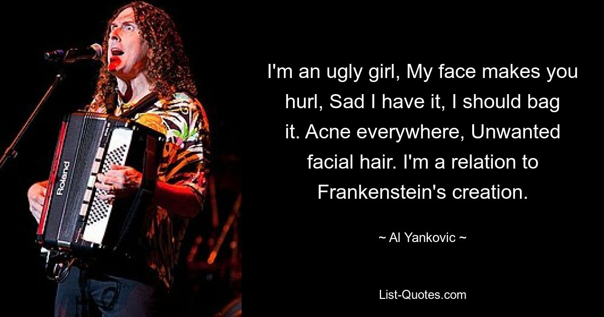 I'm an ugly girl, My face makes you hurl, Sad I have it, I should bag it. Acne everywhere, Unwanted facial hair. I'm a relation to Frankenstein's creation. — © Al Yankovic