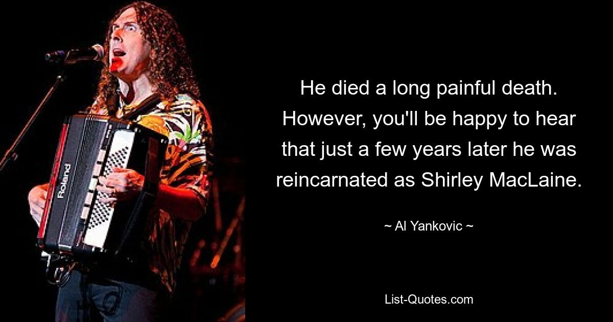 He died a long painful death. However, you'll be happy to hear that just a few years later he was reincarnated as Shirley MacLaine. — © Al Yankovic