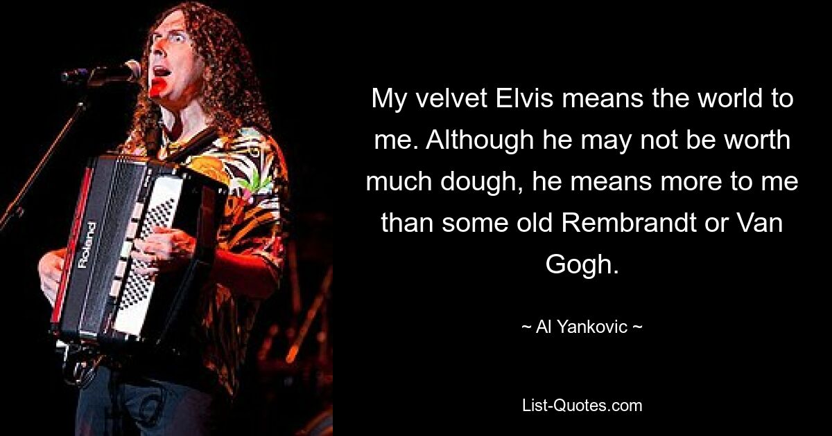 My velvet Elvis means the world to me. Although he may not be worth much dough, he means more to me than some old Rembrandt or Van Gogh. — © Al Yankovic