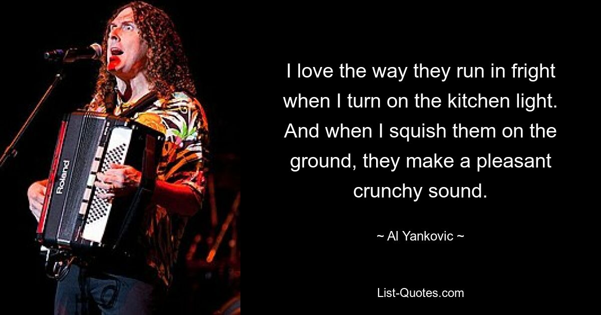 I love the way they run in fright when I turn on the kitchen light. And when I squish them on the ground, they make a pleasant crunchy sound. — © Al Yankovic