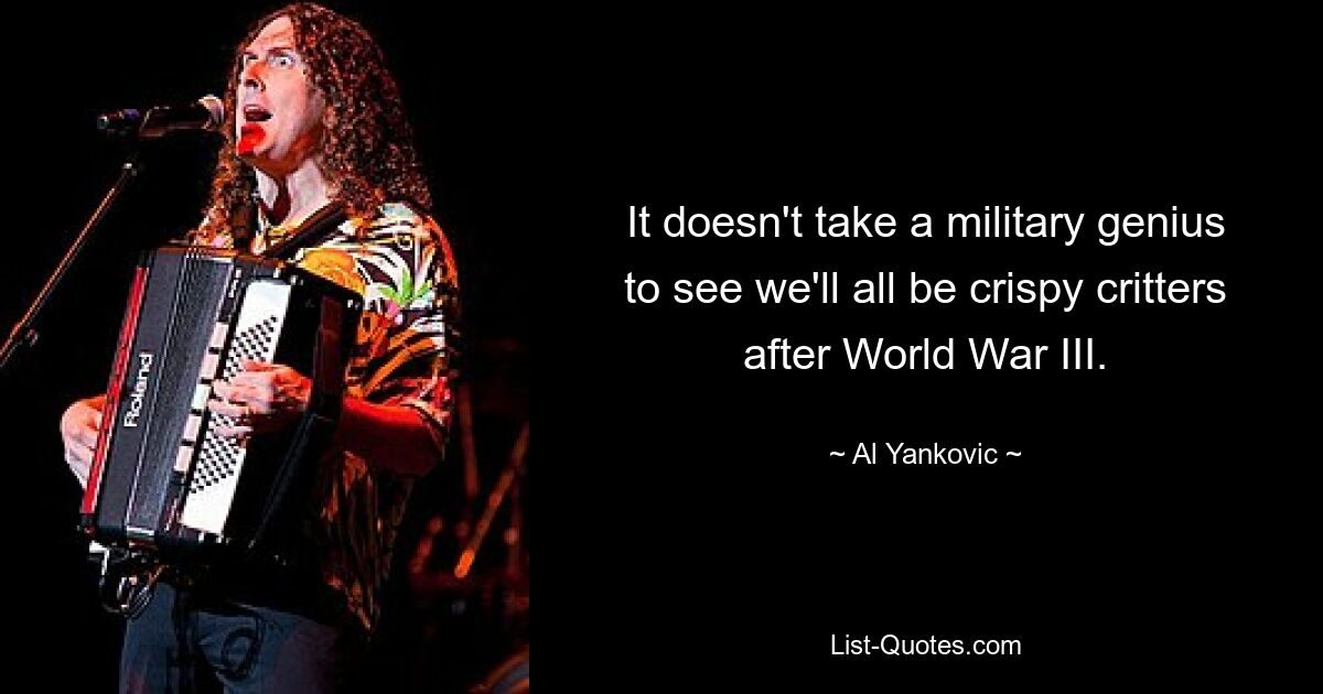 It doesn't take a military genius to see we'll all be crispy critters after World War III. — © Al Yankovic