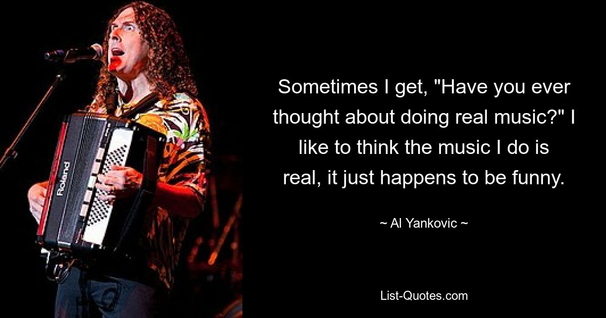 Sometimes I get, "Have you ever thought about doing real music?" I like to think the music I do is real, it just happens to be funny. — © Al Yankovic