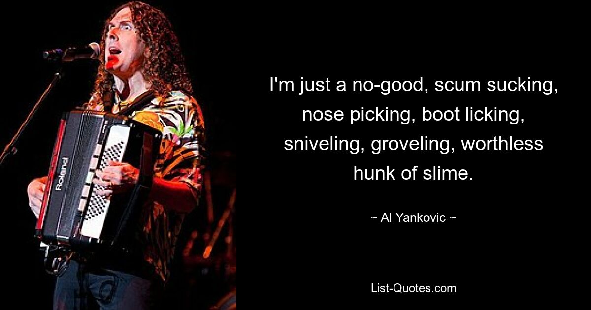 I'm just a no-good, scum sucking, nose picking, boot licking, sniveling, groveling, worthless hunk of slime. — © Al Yankovic