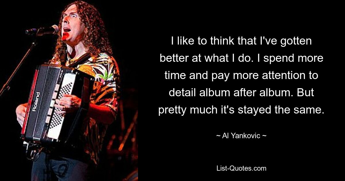 I like to think that I've gotten better at what I do. I spend more time and pay more attention to detail album after album. But pretty much it's stayed the same. — © Al Yankovic