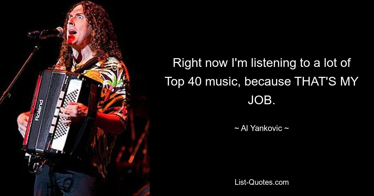 Right now I'm listening to a lot of Top 40 music, because THAT'S MY JOB. — © Al Yankovic