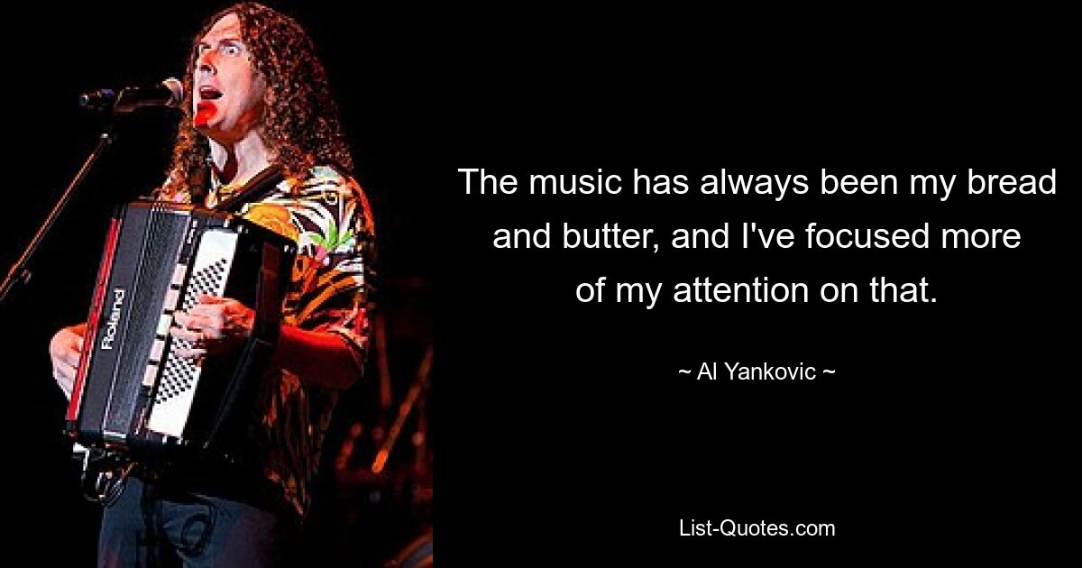 The music has always been my bread and butter, and I've focused more of my attention on that. — © Al Yankovic